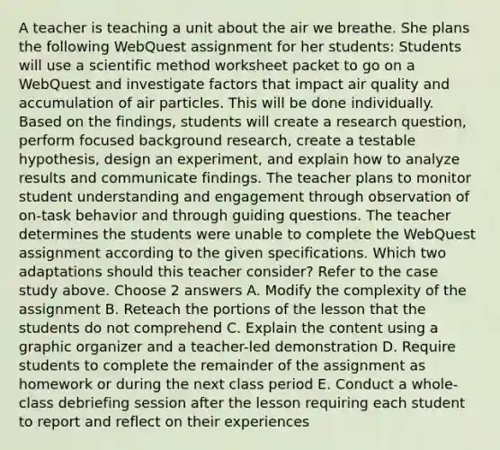 A teacher is teaching a unit about the air we breathe. She plans the following WebQuest assignment for her students: Students will use a scientific method worksheet packet to go on a WebQuest and investigate factors that impact air quality and accumulation of air particles. This will be done individually. Based on the findings, students will create a research question, perform focused background research, create a testable hypothesis, design an experiment, and explain how to analyze results and communicate findings. The teacher plans to monitor student understanding and engagement through observation of on-task behavior and through guiding questions. The teacher determines the students were unable to complete the WebQuest assignment according to the given specifications. Which two adaptations should this teacher consider? Refer to the case study above. Choose 2 answers A. Modify the complexity of the assignment B. Reteach the portions of the lesson that the students do not comprehend C. Explain the content using a graphic organizer and a teacher-led demonstration D. Require students to complete the remainder of the assignment as homework or during the next class period E. Conduct a whole-class debriefing session after the lesson requiring each student to report and reflect on their experiences