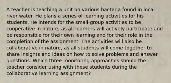 A teacher is teaching a unit on various bacteria found in local river water. He plans a series of learning activities for his students. He intends for the small-group activities to be cooperative in nature, as all learners will actively participate and be responsible for their own learning and for their role in the completion of the assignment. The activities will also be collaborative in nature, as all students will come together to share insights and ideas on how to solve problems and answer questions. Which three monitoring approaches should the teacher consider using with these students during the collaborative learning assignment?