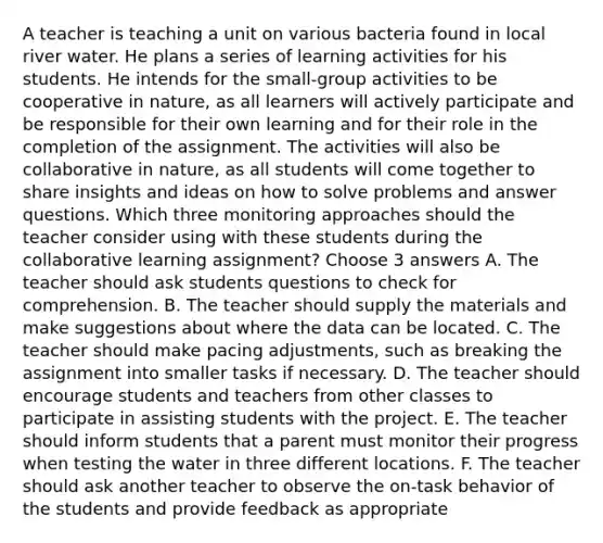 A teacher is teaching a unit on various bacteria found in local river water. He plans a series of learning activities for his students. He intends for the small-group activities to be cooperative in nature, as all learners will actively participate and be responsible for their own learning and for their role in the completion of the assignment. The activities will also be collaborative in nature, as all students will come together to share insights and ideas on how to solve problems and answer questions. Which three monitoring approaches should the teacher consider using with these students during the collaborative learning assignment? Choose 3 answers A. The teacher should ask students questions to check for comprehension. B. The teacher should supply the materials and make suggestions about where the data can be located. C. The teacher should make pacing adjustments, such as breaking the assignment into smaller tasks if necessary. D. The teacher should encourage students and teachers from other classes to participate in assisting students with the project. E. The teacher should inform students that a parent must monitor their progress when testing the water in three different locations. F. The teacher should ask another teacher to observe the on-task behavior of the students and provide feedback as appropriate