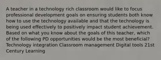 A teacher in a technology rich classroom would like to focus professional development goals on ensuring students both know how to use the technology available and that the technology is being used effectively to positively impact student achievement. Based on what you know about the goals of this teacher, which of the following PD opportunities would be the most beneficial? Technology integration Classroom management Digital tools 21st Century Learning