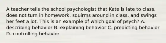 A teacher tells the school psychologist that Kate is late to class, does not turn in homework, squirms around in class, and swings her feet a lot. This is an example of which goal of psych? A. describing behavior B. explaining behavior C. predicting behavior D. controlling behavior