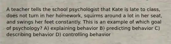 A teacher tells the school psychologist that Kate is late to class, does not turn in her homework, squirms around a lot in her seat, and swings her feet constantly. This is an example of which goal of psychology? A) explaining behavior B) predicting behavior C) describing behavior D) controlling behavior