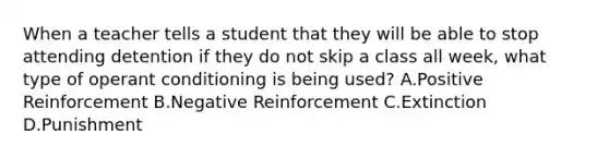 When a teacher tells a student that they will be able to stop attending detention if they do not skip a class all week, what type of operant conditioning is being used? A.Positive Reinforcement B.Negative Reinforcement C.Extinction D.Punishment