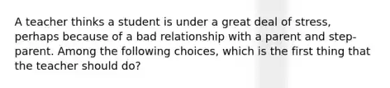 A teacher thinks a student is under a great deal of stress, perhaps because of a bad relationship with a parent and step-parent. Among the following choices, which is the first thing that the teacher should do?