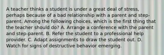 A teacher thinks a student is under a great deal of stress, perhaps because of a bad relationship with a parent and step-parent. Among the following choices, which is the first thing that the teacher should do? A. Arrange a conference with the parent and step-parent. B. Refer the student to a professional help provider. C. Adapt assignments to draw the student out. D. Watch for signs of destructive behavior emerging.