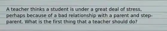 A teacher thinks a student is under a great deal of stress, perhaps because of a bad relationship with a parent and step-parent. What is the first thing that a teacher should do?