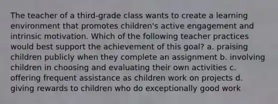 The teacher of a third-grade class wants to create a learning environment that promotes children's active engagement and intrinsic motivation. Which of the following teacher practices would best support the achievement of this goal? a. praising children publicly when they complete an assignment b. involving children in choosing and evaluating their own activities c. offering frequent assistance as children work on projects d. giving rewards to children who do exceptionally good work