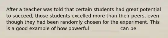 After a teacher was told that certain students had great potential to succeed, those students excelled more than their peers, even though they had been randomly chosen for the experiment. This is a good example of how powerful ____________ can be.