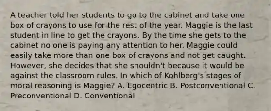 A teacher told her students to go to the cabinet and take one box of crayons to use for the rest of the year. Maggie is the last student in line to get the crayons. By the time she gets to the cabinet no one is paying any attention to her. Maggie could easily take more than one box of crayons and not get caught. However, she decides that she shouldn't because it would be against the classroom rules. In which of Kohlberg's stages of moral reasoning is Maggie? A. Egocentric B. Postconventional C. Preconventional D. Conventional