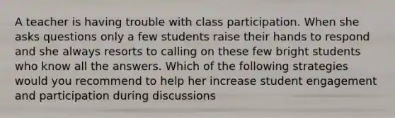 A teacher is having trouble with class participation. When she asks questions only a few students raise their hands to respond and she always resorts to calling on these few bright students who know all the answers. Which of the following strategies would you recommend to help her increase student engagement and participation during discussions