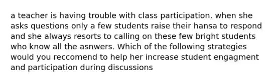 a teacher is having trouble with class participation. when she asks questions only a few students raise their hansa to respond and she always resorts to calling on these few bright students who know all the asnwers. Which of the following strategies would you reccomend to help her increase student engagment and participation during discussions