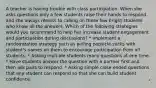 A teacher is having trouble with class participation. When she asks questions only a few students raise their hands to respond and she always resorts to calling on these few bright students who know all the answers. Which of the following strategies would you recommend to help her increase student engagement and participation during discussions? * Implement a randomization strategy such as pulling popsicle sticks with student's names on them to encourage participation from all students. * Asking multiple students many questions at one time. * Have students answer the question with a partner first and then ask pairs to respond. * Asking simple close ended questions that any student can respond so that she can build student confidence.