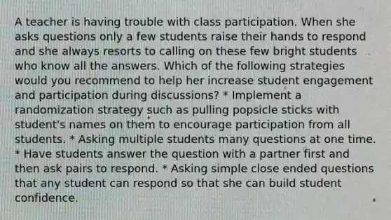 A teacher is having trouble with class participation. When she asks questions only a few students raise their hands to respond and she always resorts to calling on these few bright students who know all the answers. Which of the following strategies would you recommend to help her increase student engagement and participation during discussions? * Implement a randomization strategy such as pulling popsicle sticks with student's names on them to encourage participation from all students. * Asking multiple students many questions at one time. * Have students answer the question with a partner first and then ask pairs to respond. * Asking simple close ended questions that any student can respond so that she can build student confidence.