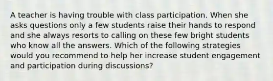 A teacher is having trouble with class participation. When she asks questions only a few students raise their hands to respond and she always resorts to calling on these few bright students who know all the answers. Which of the following strategies would you recommend to help her increase student engagement and participation during discussions?