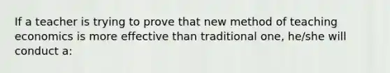 If a teacher is trying to prove that new method of teaching economics is more effective than traditional one, he/she will conduct a: