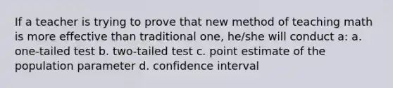 If a teacher is trying to prove that new method of teaching math is more effective than traditional one, he/she will conduct a: a. one-tailed test b. two-tailed test c. point estimate of the population parameter d. confidence interval