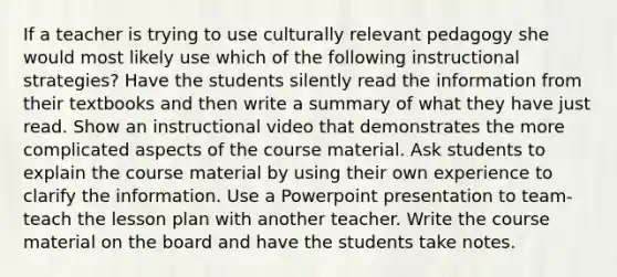 If a teacher is trying to use culturally relevant pedagogy she would most likely use which of the following instructional strategies? Have the students silently read the information from their textbooks and then write a summary of what they have just read. Show an instructional video that demonstrates the more complicated aspects of the course material. Ask students to explain the course material by using their own experience to clarify the information. Use a Powerpoint presentation to team-teach the lesson plan with another teacher. Write the course material on the board and have the students take notes.