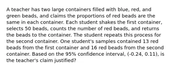 A teacher has two large containers filled with blue, red, and green beads, and claims the proportions of red beads are the same in each container. Each student shakes the first container, selects 50 beads, counts the number of red beads, and returns the beads to the container. The student repeats this process for the second container. One student's samples contained 13 red beads from the first container and 16 red beads from the second container. Based on the 95% confidence interval, (-0.24, 0.11), is the teacher's claim justified?