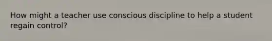 How might a teacher use conscious discipline to help a student regain control?