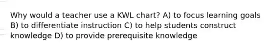 Why would a teacher use a KWL chart? A) to focus learning goals B) to differentiate instruction C) to help students construct knowledge D) to provide prerequisite knowledge