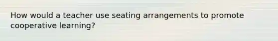 How would a teacher use seating arrangements to promote cooperative learning?