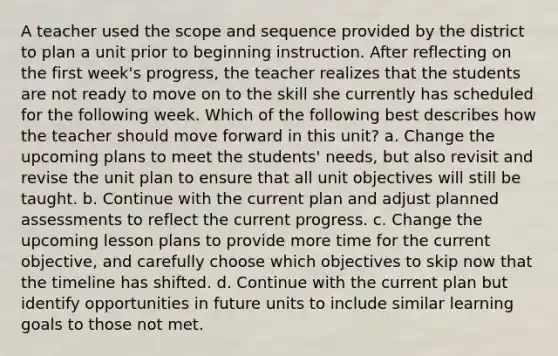 A teacher used the scope and sequence provided by the district to plan a unit prior to beginning instruction. After reflecting on the first week's progress, the teacher realizes that the students are not ready to move on to the skill she currently has scheduled for the following week. Which of the following best describes how the teacher should move forward in this unit? a. Change the upcoming plans to meet the students' needs, but also revisit and revise the unit plan to ensure that all unit objectives will still be taught. b. Continue with the current plan and adjust planned assessments to reflect the current progress. c. Change the upcoming lesson plans to provide more time for the current objective, and carefully choose which objectives to skip now that the timeline has shifted. d. Continue with the current plan but identify opportunities in future units to include similar learning goals to those not met.