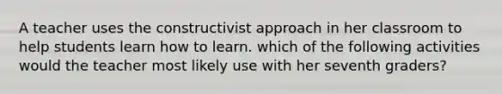 A teacher uses the constructivist approach in her classroom to help students learn how to learn. which of the following activities would the teacher most likely use with her seventh graders?