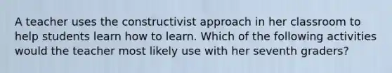 A teacher uses the constructivist approach in her classroom to help students learn how to learn. Which of the following activities would the teacher most likely use with her seventh graders?