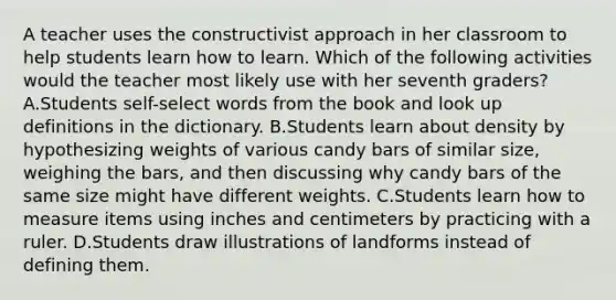 A teacher uses the constructivist approach in her classroom to help students learn how to learn. Which of the following activities would the teacher most likely use with her seventh graders? A.Students self-select words from the book and look up definitions in the dictionary. B.Students learn about density by hypothesizing weights of various candy bars of similar size, weighing the bars, and then discussing why candy bars of the same size might have different weights. C.Students learn how to measure items using inches and centimeters by practicing with a ruler. D.Students draw illustrations of landforms instead of defining them.