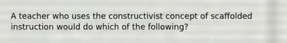 A teacher who uses the constructivist concept of scaffolded instruction would do which of the following?