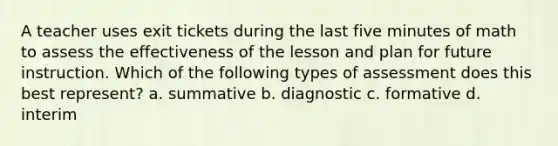 A teacher uses exit tickets during the last five minutes of math to assess the effectiveness of the lesson and plan for future instruction. Which of the following types of assessment does this best represent? a. summative b. diagnostic c. formative d. interim