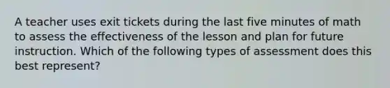 A teacher uses exit tickets during the last five minutes of math to assess the effectiveness of the lesson and plan for future instruction. Which of the following types of assessment does this best represent?