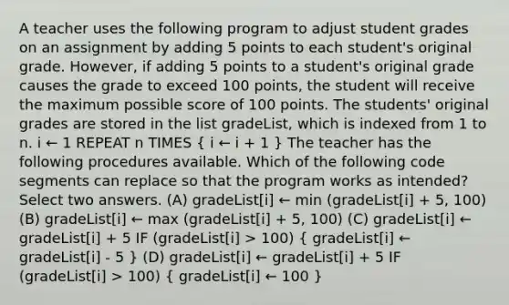 A teacher uses the following program to adjust student grades on an assignment by adding 5 points to each student's original grade. However, if adding 5 points to a student's original grade causes the grade to exceed 100 points, the student will receive the maximum possible score of 100 points. The students' original grades are stored in the list gradeList, which is indexed from 1 to n. i ← 1 REPEAT n TIMES ( i ← i + 1 ) The teacher has the following procedures available. Which of the following code segments can replace so that the program works as intended? Select two answers. (A) gradeList[i] ← min (gradeList[i] + 5, 100) (B) gradeList[i] ← max (gradeList[i] + 5, 100) (C) gradeList[i] ← gradeList[i] + 5 IF (gradeList[i] > 100) ( gradeList[i] ← gradeList[i] - 5 ) (D) gradeList[i] ← gradeList[i] + 5 IF (gradeList[i] > 100) ( gradeList[i] ← 100 )