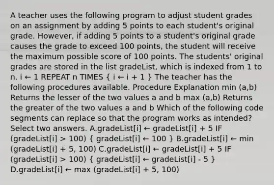 A teacher uses the following program to adjust student grades on an assignment by adding 5 points to each student's original grade. However, if adding 5 points to a student's original grade causes the grade to exceed 100 points, the student will receive the maximum possible score of 100 points. The students' original grades are stored in the list gradeList, which is indexed from 1 to n. i ← 1 REPEAT n TIMES ( i ← i + 1 ) The teacher has the following procedures available. Procedure Explanation min (a,b) Returns the lesser of the two values a and b max (a,b) Returns the greater of the two values a and b Which of the following code segments can replace so that the program works as intended? Select two answers. A.gradeList[i] ← gradeList[i] + 5 IF (gradeList[i] > 100) ( gradeList[i] ← 100 ) B.gradeList[i] ← min (gradeList[i] + 5, 100) C.gradeList[i] ← gradeList[i] + 5 IF (gradeList[i] > 100) ( gradeList[i] ← gradeList[i] - 5 ) D.gradeList[i] ← max (gradeList[i] + 5, 100)