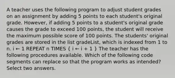 A teacher uses the following program to adjust student grades on an assignment by adding 5 points to each student's original grade. However, if adding 5 points to a student's original grade causes the grade to exceed 100 points, the student will receive the maximum possible score of 100 points. The students' original grades are stored in the list gradeList, which is indexed from 1 to n. i ← 1 REPEAT n TIMES ( i ← i + 1 ) The teacher has the following procedures available. Which of the following code segments can replace so that the program works as intended? Select two answers.