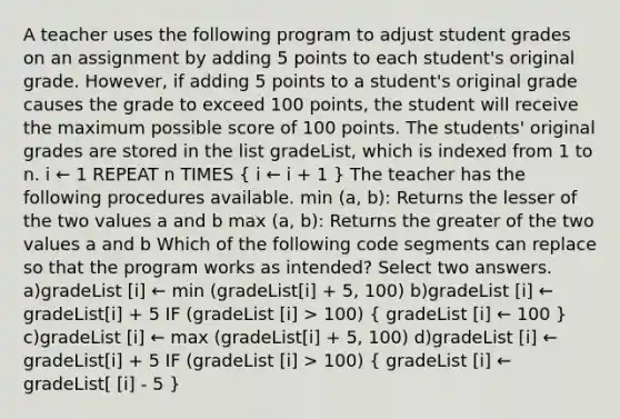 A teacher uses the following program to adjust student grades on an assignment by adding 5 points to each student's original grade. However, if adding 5 points to a student's original grade causes the grade to exceed 100 points, the student will receive the maximum possible score of 100 points. The students' original grades are stored in the list gradeList, which is indexed from 1 to n. i ← 1 REPEAT n TIMES ( i ← i + 1 ) The teacher has the following procedures available. min (a, b): Returns the lesser of the two values a and b max (a, b): Returns the greater of the two values a and b Which of the following code segments can replace so that the program works as intended? Select two answers. a)gradeList [i] ← min (gradeList[i] + 5, 100) b)gradeList [i] ← gradeList[i] + 5 IF (gradeList [i] > 100) ( gradeList [i] ← 100 ) c)gradeList [i] ← max (gradeList[i] + 5, 100) d)gradeList [i] ← gradeList[i] + 5 IF (gradeList [i] > 100) ( gradeList [i] ← gradeList[ [i] - 5 )