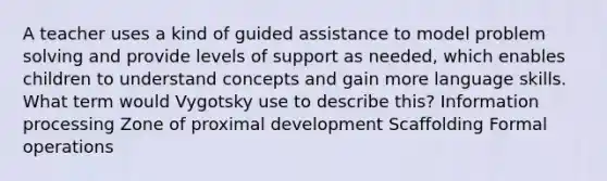 A teacher uses a kind of guided assistance to model problem solving and provide levels of support as needed, which enables children to understand concepts and gain more language skills. What term would Vygotsky use to describe this? Information processing Zone of proximal development Scaffolding Formal operations