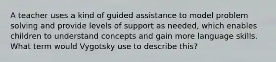 A teacher uses a kind of guided assistance to model problem solving and provide levels of support as needed, which enables children to understand concepts and gain more language skills. What term would Vygotsky use to describe this?