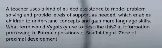 A teacher uses a kind of guided assistance to model problem solving and provide levels of support as needed, which enables children to understand concepts and gain more language skills. What term would Vygotsky use to describe this? a. Information processing b. Formal operations c. Scaffolding d. Zone of proximal development