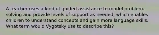 A teacher uses a kind of guided assistance to model problem-solving and provide levels of support as needed, which enables children to understand concepts and gain more language skills. What term would Vygotsky use to describe this?