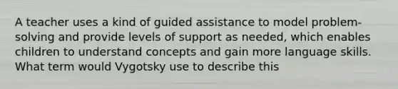 A teacher uses a kind of guided assistance to model problem-solving and provide levels of support as needed, which enables children to understand concepts and gain more language skills. What term would Vygotsky use to describe this