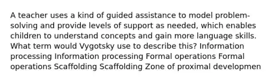 A teacher uses a kind of guided assistance to model problem-solving and provide levels of support as needed, which enables children to understand concepts and gain more language skills. What term would Vygotsky use to describe this? Information processing Information processing Formal operations Formal operations Scaffolding Scaffolding Zone of proximal developmen