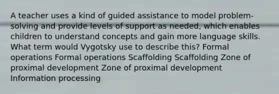 A teacher uses a kind of guided assistance to model problem-solving and provide levels of support as needed, which enables children to understand concepts and gain more language skills. What term would Vygotsky use to describe this? Formal operations Formal operations Scaffolding Scaffolding Zone of proximal development Zone of proximal development Information processing