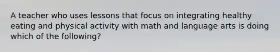 A teacher who uses lessons that focus on integrating healthy eating and physical activity with math and language arts is doing which of the following?