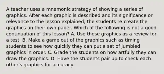 A teacher uses a mnemonic strategy of showing a series of graphics. After each graphic is described and its significance or relevance to the lesson explained, the students re-create the graphics on their own paper. Which of the following is not a good continuation of this lesson? A. Use these graphics as a review for a test. B. Make a game out of the graphics such as timing students to see how quickly they can put a set of jumbled graphics in order. C. Grade the students on how artfully they can draw the graphics. D. Have the students pair up to check each other's graphics for accuracy.