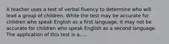 A teacher uses a test of verbal fluency to determine who will lead a group of children. While the test may be accurate for children who speak English as a first language, it may not be accurate for children who speak English as a second language. The application of this test is a.....