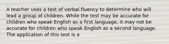 A teacher uses a test of verbal fluency to determine who will lead a group of children. While the test may be accurate for children who speak English as a first language, it may not be accurate for children who speak English as a second language. The application of this test is a