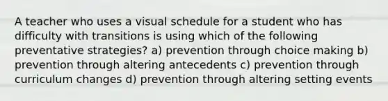 A teacher who uses a visual schedule for a student who has difficulty with transitions is using which of the following preventative strategies? a) prevention through choice making b) prevention through altering antecedents c) prevention through curriculum changes d) prevention through altering setting events