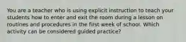 You are a teacher who is using explicit instruction to teach your students how to enter and exit the room during a lesson on routines and procedures in the first week of school. Which activity can be considered guided practice?