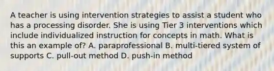 A teacher is using intervention strategies to assist a student who has a processing disorder. She is using Tier 3 interventions which include individualized instruction for concepts in math. What is this an example of? A. paraprofessional B. multi-tiered system of supports C. pull-out method D. push-in method